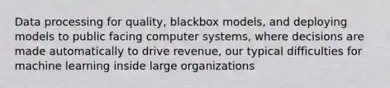 Data processing for quality, blackbox models, and deploying models to public facing computer systems, where decisions are made automatically to drive revenue, our typical difficulties for machine learning inside large organizations