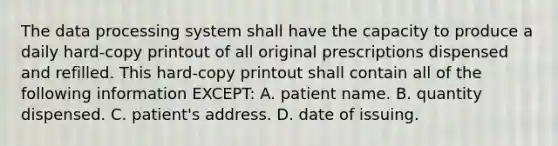 The data processing system shall have the capacity to produce a daily hard-copy printout of all original prescriptions dispensed and refilled. This hard-copy printout shall contain all of the following information EXCEPT: A. patient name. B. quantity dispensed. C. patient's address. D. date of issuing.