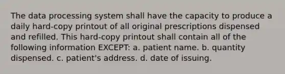 The data processing system shall have the capacity to produce a daily hard-copy printout of all original prescriptions dispensed and refilled. This hard-copy printout shall contain all of the following information EXCEPT: a. patient name. b. quantity dispensed. c. patient's address. d. date of issuing.