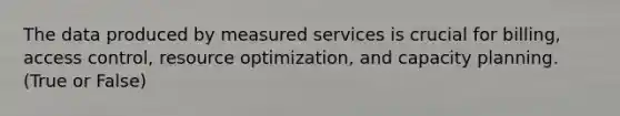 The data produced by measured services is crucial for billing, access control, resource optimization, and capacity planning. (True or False)