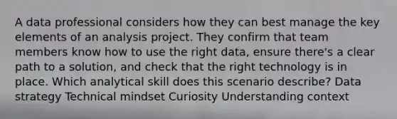 A data professional considers how they can best manage the key elements of an analysis project. They confirm that team members know how to use the right data, ensure there's a clear path to a solution, and check that the right technology is in place. Which analytical skill does this scenario describe? Data strategy Technical mindset Curiosity Understanding context