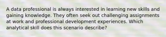 A data professional is always interested in learning new skills and gaining knowledge. They often seek out challenging assignments at work and professional development experiences. Which analytical skill does this scenario describe?