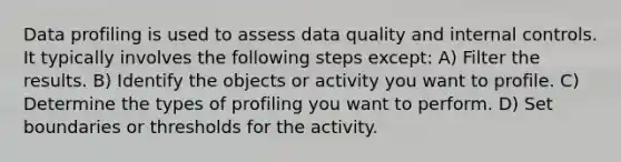 Data profiling is used to assess data quality and internal controls. It typically involves the following steps except: A) Filter the results. B) Identify the objects or activity you want to profile. C) Determine the types of profiling you want to perform. D) Set boundaries or thresholds for the activity.