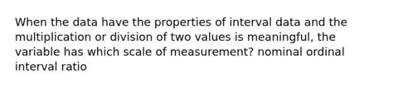 When the data have the properties of interval data and the multiplication or division of two values is meaningful, the variable has which scale of measurement? nominal ordinal interval ratio