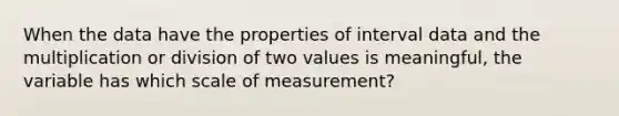 When the data have the properties of interval data and the multiplication or division of two values is meaningful, the variable has which scale of measurement?