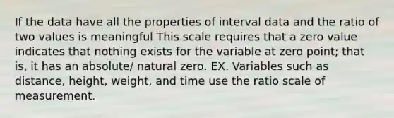 If the data have all the properties of interval data and the ratio of two values is meaningful This scale requires that a zero value indicates that nothing exists for the variable at zero point; that is, it has an absolute/ natural zero. EX. Variables such as distance, height, weight, and time use the ratio scale of measurement.