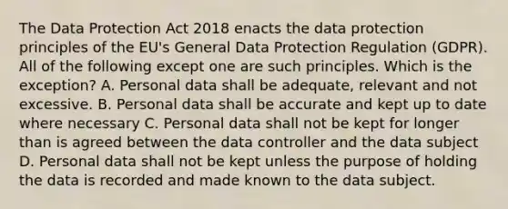 The Data Protection Act 2018 enacts the data protection principles of the EU's General Data Protection Regulation (GDPR). All of the following except one are such principles. Which is the exception? A. Personal data shall be adequate, relevant and not excessive. B. Personal data shall be accurate and kept up to date where necessary C. Personal data shall not be kept for longer than is agreed between the data controller and the data subject D. Personal data shall not be kept unless the purpose of holding the data is recorded and made known to the data subject.