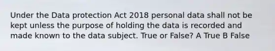 Under the Data protection Act 2018 personal data shall not be kept unless the purpose of holding the data is recorded and made known to the data subject. True or False? A True B False