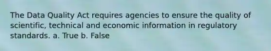 The Data Quality Act requires agencies to ensure the quality of scientific, technical and economic information in regulatory standards. a. True b. False