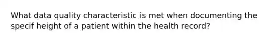 What data quality characteristic is met when documenting the specif height of a patient within the health record?