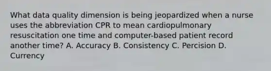 What data quality dimension is being jeopardized when a nurse uses the abbreviation CPR to mean cardiopulmonary resuscitation one time and computer-based patient record another time? A. Accuracy B. Consistency C. Percision D. Currency