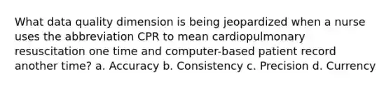 What data quality dimension is being jeopardized when a nurse uses the abbreviation CPR to mean cardiopulmonary resuscitation one time and computer-based patient record another time? a. Accuracy b. Consistency c. Precision d. Currency