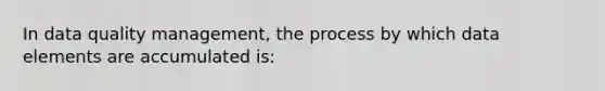 In data quality management, the process by which data elements are accumulated is: