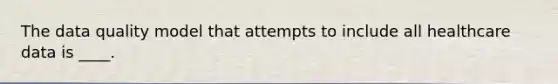The data quality model that attempts to include all healthcare data is ____.