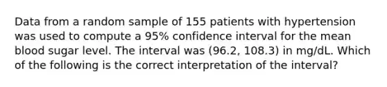 Data from a random sample of 155 patients with hypertension was used to compute a 95% confidence interval for the mean blood sugar level. The interval was (96.2, 108.3) in mg/dL. Which of the following is the correct interpretation of the interval?