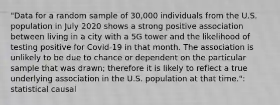 "Data for a random sample of 30,000 individuals from the U.S. population in July 2020 shows a strong positive association between living in a city with a 5G tower and the likelihood of testing positive for Covid-19 in that month. The association is unlikely to be due to chance or dependent on the particular sample that was drawn; therefore it is likely to reflect a true underlying association in the U.S. population at that time.": statistical causal