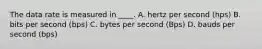 The data rate is measured in ____. A. hertz per second (hps) B. bits per second (bps) C. bytes per second (Bps) D. bauds per second (bps)