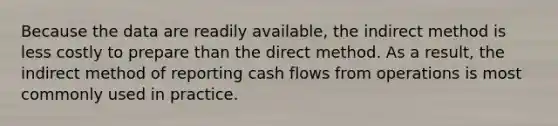 Because the data are readily available, the indirect method is less costly to prepare than the direct method. As a result, the indirect method of reporting cash flows from operations is most commonly used in practice.