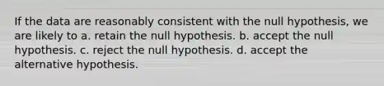 If the data are reasonably consistent with the null hypothesis, we are likely to a. retain the null hypothesis. b. accept the null hypothesis. c. reject the null hypothesis. d. accept the alternative hypothesis.