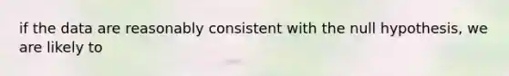 if the data are reasonably consistent with the null hypothesis, we are likely to