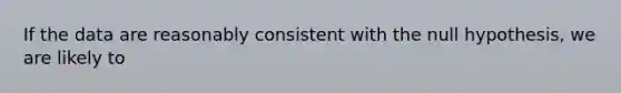 If the data are reasonably consistent with the null hypothesis, we are likely to