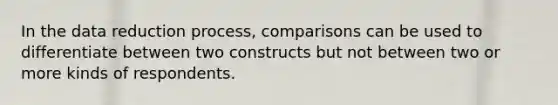 In the data reduction process, comparisons can be used to differentiate between two constructs but not between two or more kinds of respondents.