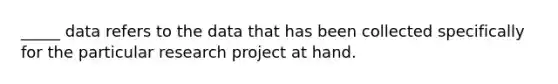 _____ data refers to the data that has been collected specifically for the particular research project at hand.