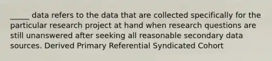 _____ data refers to the data that are collected specifically for the particular research project at hand when research questions are still unanswered after seeking all reasonable secondary data sources. Derived Primary Referential Syndicated Cohort