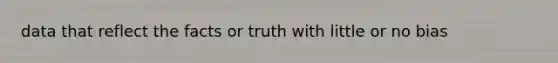 data that reflect the facts or truth with little or no bias