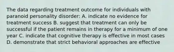 The data regarding treatment outcome for individuals with paranoid personality disorder: A. indicate no evidence for treatment success B. suggest that treatment can only be successful if the patient remains in therapy for a minimum of one year C. indicate that cognitive therapy is effective in most cases D. demonstrate that strict behavioral approaches are effective