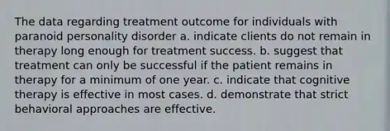 The data regarding treatment outcome for individuals with paranoid personality disorder a. indicate clients do not remain in therapy long enough for treatment success. b. suggest that treatment can only be successful if the patient remains in therapy for a minimum of one year. c. indicate that cognitive therapy is effective in most cases. d. demonstrate that strict behavioral approaches are effective.