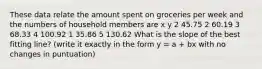 These data relate the amount spent on groceries per week and the numbers of household members are x y 2 45.75 2 60.19 3 68.33 4 100.92 1 35.86 5 130.62 What is the slope of the best fitting line? (write it exactly in the form y = a + bx with no changes in puntuation)