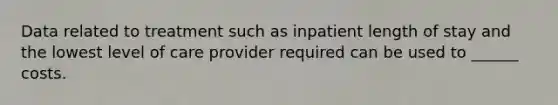 Data related to treatment such as inpatient length of stay and the lowest level of care provider required can be used to ______ costs.