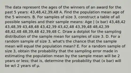 The data represent the ages of the winners of an award for the past 5 years: 43,48,42,39,48 A. Find the population mean age of the 5 winners. B. For samples of size 3, construct a table of all possible samples and their sample means: Age | (x bar) 43,48,42 43,48,39 43,48,48 43,42,39 43,42,48 43,39,48 48,42,39 48,42,48 48,39,48 42,39,48 C. Draw a dotplot for the sampling distribution of the sample mean for samples of size 3. D. For a random sample of size 3, what's the chance that the sample mean will equal the population mean? E. For a random sample of size 3, obtain the probability that the sampling error made in estimating the population mean by the sample mean will be 2 years or less; that is, determine the probability that (x bar) will be w/i 2 years of µ.