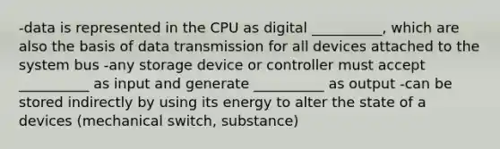 -data is represented in the CPU as digital __________, which are also the basis of data transmission for all devices attached to the system bus -any storage device or controller must accept __________ as input and generate __________ as output -can be stored indirectly by using its energy to alter the state of a devices (mechanical switch, substance)