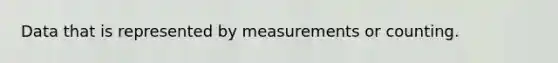 Data that is represented by measurements or counting.