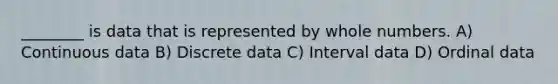 ________ is data that is represented by whole numbers. A) Continuous data B) Discrete data C) Interval data D) Ordinal data