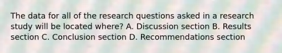 The data for all of the research questions asked in a research study will be located where? A. Discussion section B. Results section C. Conclusion section D. Recommendations section