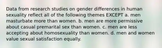 Data from research studies on gender differences in human sexuality reflect all of the following themes EXCEPT a. men masturbate more than women. b. men are more permissive about casual premarital sex than women. c. men are less accepting about homosexuality than women. d. men and women value sexual satisfaction equally.