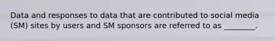 Data and responses to data that are contributed to social media (SM) sites by users and SM sponsors are referred to as ________.