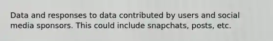 Data and responses to data contributed by users and social media sponsors. This could include snapchats, posts, etc.