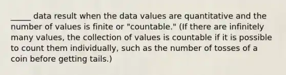 _____ data result when the data values are quantitative and the number of values is finite or "countable." (If there are infinitely many values, the collection of values is countable if it is possible to count them individually, such as the number of tosses of a coin before getting tails.)