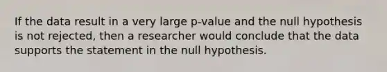 If the data result in a very large p-value and the null hypothesis is not rejected, then a researcher would conclude that the data supports the statement in the null hypothesis.