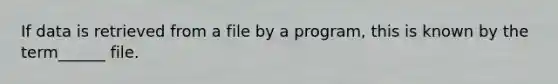 If data is retrieved from a file by a program, this is known by the term______ file.