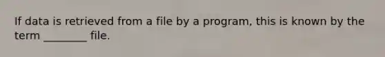 If data is retrieved from a file by a program, this is known by the term ________ file.