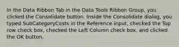 In the Data Ribbon Tab in the Data Tools Ribbon Group, you clicked the Consolidate button. Inside the Consolidate dialog, you typed SubCategoryCosts in the Reference input, checked the Top row check box, checked the Left Column check box, and clicked the OK button.