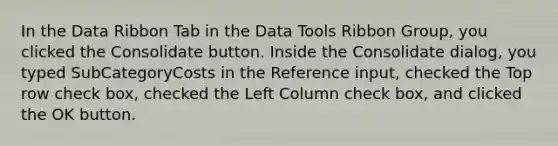 In the Data Ribbon Tab in the Data Tools Ribbon Group, you clicked the Consolidate button. Inside the Consolidate dialog, you typed SubCategoryCosts in the Reference input, checked the Top row check box, checked the Left Column check box, and clicked the OK button.