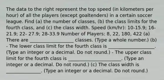 The data to the right represent the top speed​ (in kilometers per​ hour) of all the players​ (except goaltenders) in a certain soccer league. Find ​(a) the number of​ classes, ​(b) the class limits for the fourth ​class, and ​(c) the class width. Speed (km/hr): 10-15.9; 16-21.9; 22- 27.9; 28-33.9 Number of Players: 8, 22, 180, 422 ​(a) There are ___________________ classes. (Type a whole​ number.) ​(b) - The lower class limit for the fourth class is ____________________. ​(Type an integer or a decimal. Do not​ round.) - The upper class limit for the fourth class is _______________________. ​(Type an integer or a decimal. Do not​ round.) ​(c) The class width is _______________. ​(Type an integer or a decimal. Do not​ round.)