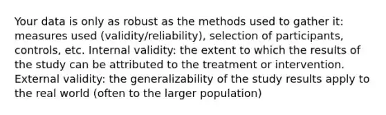 Your data is only as robust as the methods used to gather it: measures used (validity/reliability), selection of participants, controls, etc. Internal validity: the extent to which the results of the study can be attributed to the treatment or intervention. External validity: the generalizability of the study results apply to the real world (often to the larger population)