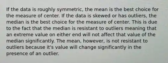 If the data is roughly symmetric, the mean is the best choice for the measure of center. If the data is skewed or has outliers, the median is the best choice for the measure of center. This is due to the fact that the median is resistant to outliers meaning that an extreme value on either end will not affect that value of the median significantly. The mean, however, is not resistant to outliers because it's value will change significantly in the presence of an outlier.